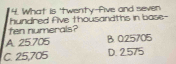 What is 'twenty-five and seven
hundred five thousandths in base-
ten numerals?
A 25.705 B. 025705
C. 25,705
D. 2.575