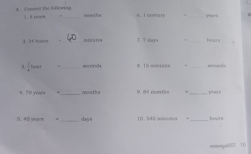 Convert the following. 
1. 5 years _ months 6. 1 century _ years a 
2. 24 hours u _ minutes 7. 7 days _ hours
3.  1/4  hour _ seconds 8. 15 minutes m seconds
4. 70 years _ months 9. 84 months =_  years
5. 40 years _ days 10. 540 minutes _ hours
erraereyes0007 16