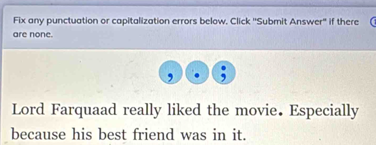 Fix any punctuation or capitalization errors below. Click ''Submit Answer" if there 
are none. 
Lord Farquaad really liked the movie. Especially 
because his best friend was in it.