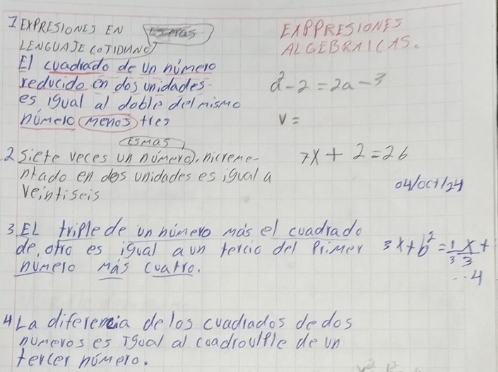 EXPRESIONCS ENS EXBPRES1ONFS 
LENGUAJE COTIONNO ALGEBRAICAS. 
El cuadrado de Un himero 
reducido en dos unidades a^2-2=2a-3
es igual al doble delnismo 
nimelc(menos) tles v=
Esmas 
2Siete veces un nomero), nicrene - 7x+2=26
nado en des unidades es igual a owoctl2y 
veintiseis 
3 EL triplede on ninero masel coadrado 3x+b^2= 1/3  x/3 +
de, ofro es igual aun tercic del Plimer 
nunero Mas coatro. 
4 
4La diferenia delos cvadrados dedos 
numeros es Tgual al coadroulple de vn 
tevcer nomero. o