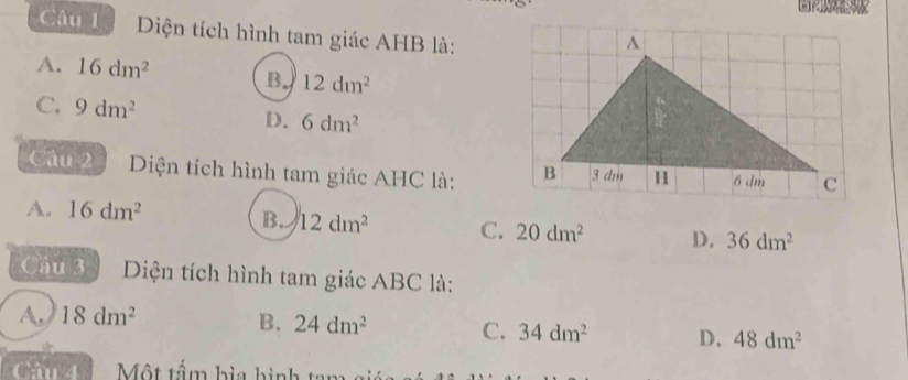 Diện tích hình tam giác AHB là:
A. 16dm^2 B. 12dm^2
C. 9dm^2 D. 6dm^2
Câu 2 Diện tích hình tam giác AHC là:
A. 16dm^2
B. 12dm^2 C. 20dm^2 D. 36dm^2
Câu 3 Diện tích hình tam giác ABC là:
A. 18dm^2
B. 24dm^2 C. 34dm^2 D. 48dm^2
C Mô Một tấm bìa hình tan