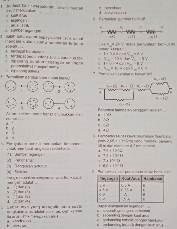 Berdasarkan kesepakatan, aliran muatan c. percobaan
positif merupakan . . . . d. konvensional
a. kuat arus
b. tegangan 6. Perhatikan gambar berikut!
c. arus listrik
P Q R s
d. sumber tegangan
2. Salah satu syarat supaya arus listrik dapat 15Ω 25Ω 20Ω
mengalir dalam suatu hambatan tertutup 
adalah ... Jika V_ps=24V , maka pernyataan berikut ini
a. terdapat hambatan benar, kecuali ..
a. I=0,4Ada n V_PQ=6V
b. terdapat beda potensial di antara dua titik b. V_oR=10V dan V_PQ=6V
c. dipasang sumber tegangan sehingga C. I=0,4Ad an V_RS=8V
potensialnya menjadi sama d. V_PQ=10V dan V_RS=6V
d. dipasang sakelar 7. Perhatikan gambar di bawah ini!
3. Perhatikan gambar bermuatan berikut!
Besarnya hambatan pengganti adalah ...
Aliran elektron yang benar ditunjukkan oleh a. 10Ω
^ nomor .... b. 8Ω
a、 1 c、 6Ω
b. 2 d. 4Ω
c. 3
d. 4 8. Hambatan seutas kawat aluminium (hambatan
2,65* 10^(-8)Omega m) ) yang memiliki panjang
4. Pernyataan berikut merupakan komponen jenis 40 m dan diameter 4,2 mm adalah …
untuk membuat rangkaian sederhana. a. 7,6* 10^(-2)Omega
(1) Sumber tegangan. b. 7.2* 10^(-3)Omega
(2) Penghantar. C. 7* 10^(-2)Omega
(3) Rangkaian tertutup. d. 6.9* 10^(-2)Omega
(4) Sakelar. 9. Perhatikan hasil percobaan siswa berikut ini!
Yang merupakan persyaratan arus listrik dapat 
mengalir adalah ....
a. (1) dan (3)
b. (2) dan (3)
c. (1) dan (2)
d. (2) dan (4) 
5. Sebetulnya yang mengalir pada suatu Dapat disimpulkan tegangan .. ..
rangkaian arus adalah elektron, oleh karena a. sebanding dengan hambatan
itu arus listrik merupakan arus .... b. sebanding dengan kuat arus
a. kondisional c. berbanding terbalik dengan hambatan
b. elektron d. berbanding terbalik dengan kuat arus