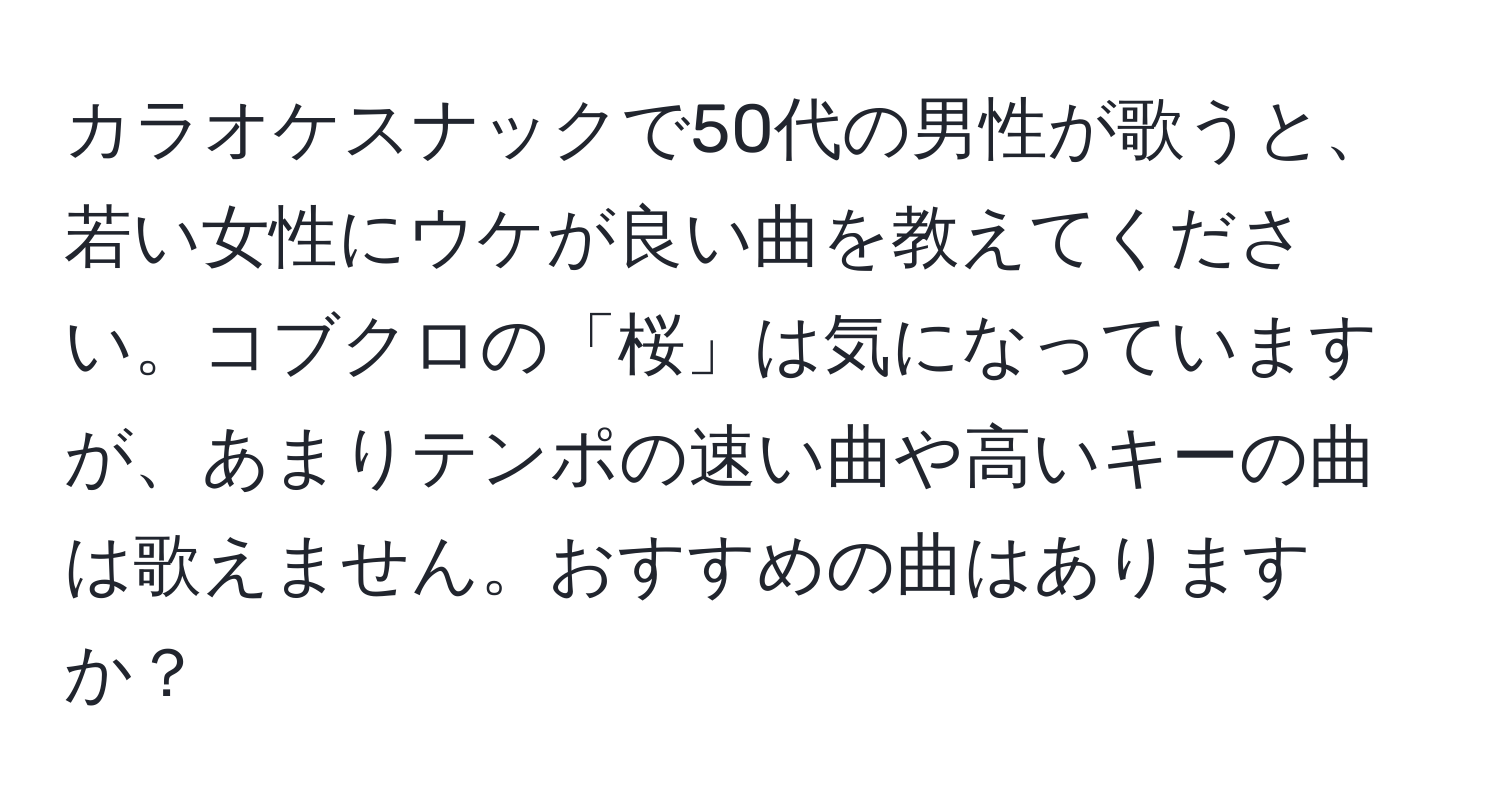 カラオケスナックで50代の男性が歌うと、若い女性にウケが良い曲を教えてください。コブクロの「桜」は気になっていますが、あまりテンポの速い曲や高いキーの曲は歌えません。おすすめの曲はありますか？