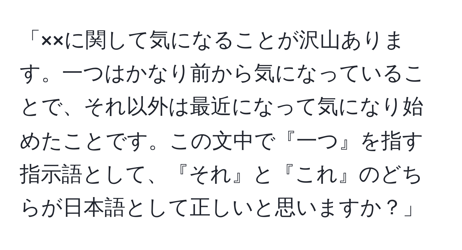 「××に関して気になることが沢山あります。一つはかなり前から気になっていることで、それ以外は最近になって気になり始めたことです。この文中で『一つ』を指す指示語として、『それ』と『これ』のどちらが日本語として正しいと思いますか？」