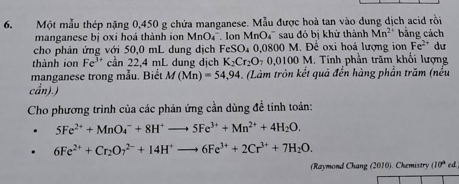 Một mẫu thép nặng 0,450 g chứa manganese. Mẫu được hoà tan vào dung dịch acid rồi 
manganese bị oxi hoá thành ion MnO_4^-. Ion Mr OO 47 sau đó bị khử thành Mn^(2+) bằng cách 
cho phản ứng với 50,0 mL dung dịch FeSO_4 0,0800 M. Để oxi hoá lượng ion Fe^(2+) dư 
thành ion Fe^(3+)can22, 4mL L dung dịch K_2Cr_2O_70,0100M. Tính phần trăm khối lượng 
manganese trong mẫu. Biết M(Mn)=54,94. (Làm tròn kết quả đến hàng phần trăm (nếu 
cần).) 
Cho phương trình của các phản ứng cần dùng đề tính toán:
5Fe^(2+)+MnO_4^(-+8H^+)to 5Fe^(3+)+Mn^(2+)+4H_2O.
6Fe^(2+)+Cr_2O_7^((2-)+14H^+)to 6Fe^(3+)+2Cr^(3+)+7H_2O. 
(Raymond Chang (2010). Chemistry (10^(th) ed