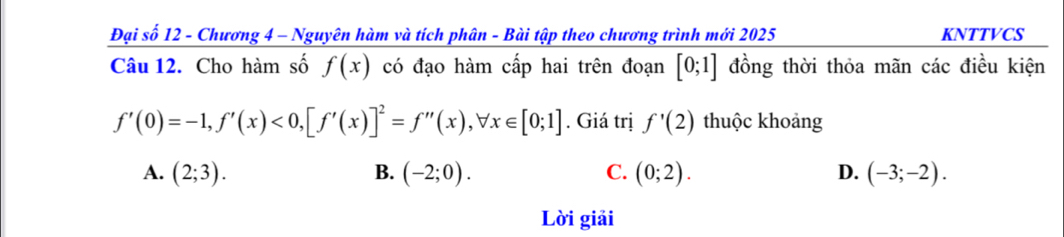 Đại số 12 - Chương 4 - Nguyên hàm và tích phân - Bài tập theo chương trình mới 2025 KNTTVCS
Câu 12. Cho hàm số f(x) có đạo hàm cấp hai trên đoạn [0;1] đồng thời thỏa mãn các điều kiện
f'(0)=-1, f'(x)<0</tex>, [f'(x)]^2=f''(x), forall x∈ [0;1]. Giá trị f'(2) thuộc khoảng
A. (2;3). B. (-2;0). C. (0;2). D. (-3;-2). 
Lời giải