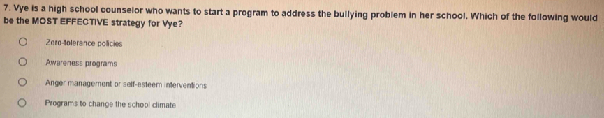 Vye is a high school counselor who wants to start a program to address the bullying problem in her school. Which of the following would
be the MOST EFFECTIVE strategy for Vye?
Zero-tolerance policies
Awareness programs
Anger management or self-esteem interventions
Programs to change the school climate