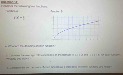 Consider the following two functions: 
Function A: Function B:
f(x)= 2/x 
a. What are the domains of each function? 
b. Calculate the average rates of change on the domain (2 and  5 for each function. 
What do you notice? 
c. Compare the end behavior of each function as æ increases to infinity. What do you notice?