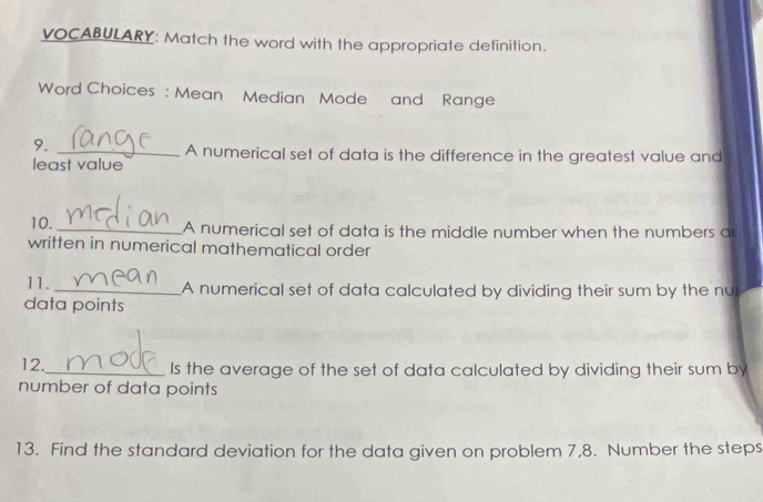 VOCABULARY: Match the word with the appropriate definition. 
Word Choices : Mean Median Mode and Range 
9. 
_A numerical set of data is the difference in the greatest value and 
least value 
10. _A numerical set of data is the middle number when the numbers a 
written in numerical mathematical order 
11. _A numerical set of data calculated by dividing their sum by the nu 
data points 
12._ Is the average of the set of data calculated by dividing their sum by 
number of data points 
13. Find the standard deviation for the data given on problem 7,8. Number the steps