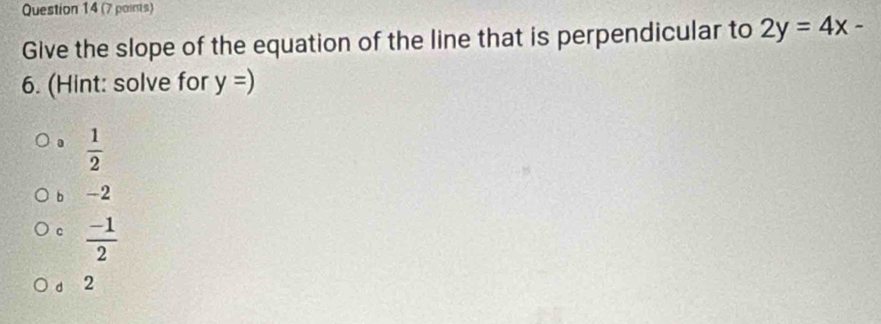 (7 poins)
Give the slope of the equation of the line that is perpendicular to 2y=4x-
6. (Hint: solve for y=) .  1/2 
b -2
c  (-1)/2 
d 2