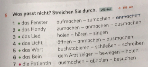 Was passt nicht? Streichen Sie durch. Wörter KB A2
1 ● das Fenster aufmachen - zumachen - anmachen
2 ●das Handy zumachen - anmachen - ausmachen
3 ● das Lied holen - hören - singen
4 ● das Licht öffnen - anmachen - ausmachen
5 ● das Wort buchstabieren - schließen - schreiben
6 das Bein dem Arzt zeigen - bewegen - holen
7 ● die Patientin ausmachen - abholen - besuchen