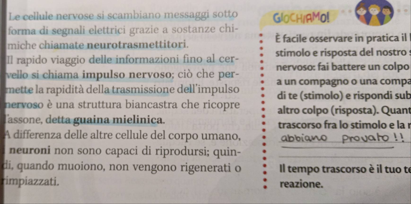 Le cellule nervose si scambiano messaggi sotto 
GIOCH/AMO! 
forma di segnali elettrici grazie a sostanze chi- 
È facile osservare in pratica il 
miche chiamate neurotrasmettitori. 
stimolo e risposta del nostro : 
Il rapido viaggio delle informazioni fino al cer- 
nervoso: fai battere un colpo 
vello si chiama impulso nervoso; ciò che per- 
a un compagno o una compa 
mette la rapidità della trasmissione dell’impulso 
di te (stimolo) e rispondi sub 
nervoso è una struttura biancastra che ricopre 
altro colpo (risposta). Quant 
Tassone, detta guaina mielinica. 
trascorso fra lo stimolo e la r 
A differenza delle altre cellule del corpo umano, 

vary 
neuroni non sono capaci di riprodursi; quin-__ 
di, quando muoiono, non vengono rigenerati o Il tempo trascorso è il tuo te 
rimpiazzati. reazione.