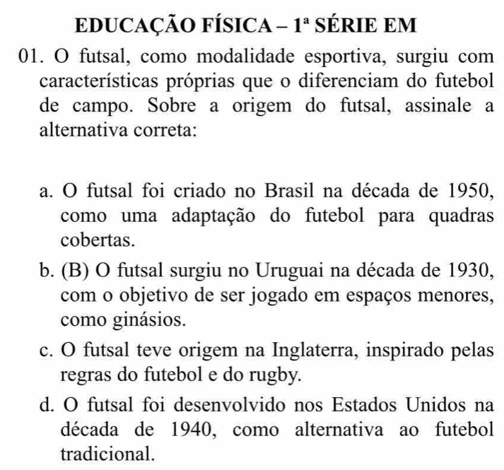 EDUCAÇÃO FÍSICA - 1ª SÉRIE EM
01. O futsal, como modalidade esportiva, surgiu com
características próprias que o diferenciam do futebol
de campo. Sobre a origem do futsal, assinale a
alternativa correta:
a. O futsal foi criado no Brasil na década de 1950,
como uma adaptação do futebol para quadras
cobertas.
b. (B) O futsal surgiu no Uruguai na década de 1930,
com o objetivo de ser jogado em espaços menores,
como ginásios.
c. O futsal teve origem na Inglaterra, inspirado pelas
regras do futebol e do rugby.
d. O futsal foi desenvolvido nos Estados Unidos na
década de 1940, como alternativa ao futebol
tradicional.