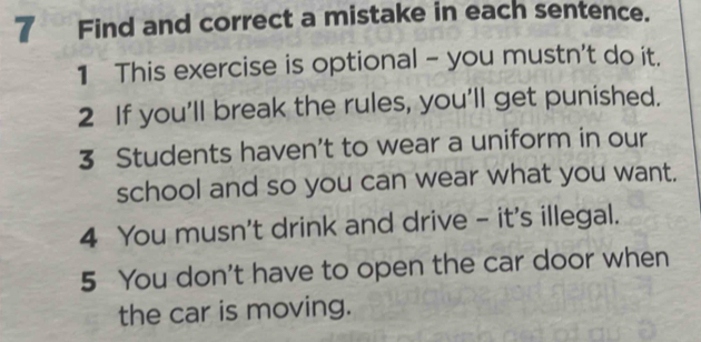 Find and correct a mistake in each sentence. 
1 This exercise is optional - you mustn't do it. 
2 If you'll break the rules, you'll get punished. 
3 Students haven’t to wear a uniform in our 
school and so you can wear what you want. 
4 You musn't drink and drive - it's illegal. 
5 You don't have to open the car door when 
the car is moving.