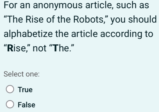 For an anonymous article, such as
“The Rise of the Robots,” you should
alphabetize the article according to
“Rise,” not “The.”
Select one:
True
False