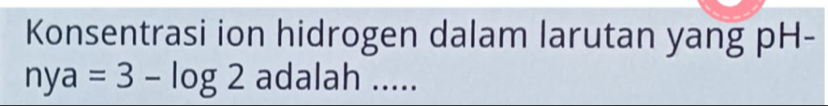 Konsentrasi ion hidrogen dalam larutan yang pH-
nya=3-log 2 adalah .....