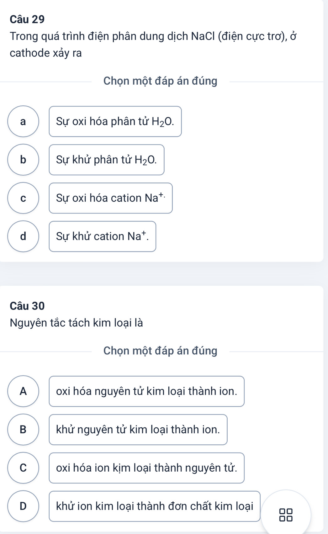 Trong quá trình điện phân dung dịch NaCl (điện cực trơ), ở
cathode xảy ra
Chọn một đáp án đúng
a Sự oxi hóa phân tử H_2O.
b Sự khử phân tử H_2O.
C Sự oxi hóa cation Na^(+.)
d Sự khử cation Na*.
Câu 30
Nguyên tắc tách kim loại là
Chọn một đáp án đúng
A oxi hóa nguyên tử kim loại thành ion.
B khử nguyên tử kim loại thành ion.
C oxi hóa ion kịm loại thành nguyên tử.
D khử ion kim loại thành đơn chất kim loại □□
□□