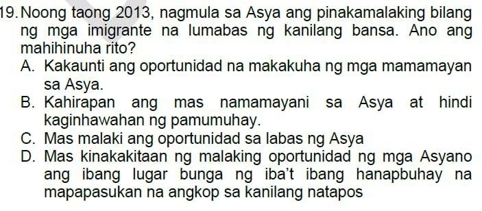 Noong taong 2013, nagmula sa Asya ang pinakamalaking bilang
ng mga imigrante na lumabas ng kanilang bansa. Ano ang
mahihinuha rito?
A. Kakaunti ang oportunidad na makakuha ng mga mamamayan
sa Asya.
B. Kahirapan ang mas namamayani sa Asya at hindi
kaginhawahan ng pamumuhay.
C. Mas malaki ang oportunidad sa labas ng Asya
D. Mas kinakakitaan ng malaking oportunidad ng mga Asyano
ang ibang lugar bunga ng iba't ibang hanapbuhay na
mapapasukan na angkop sa kanilang natapos