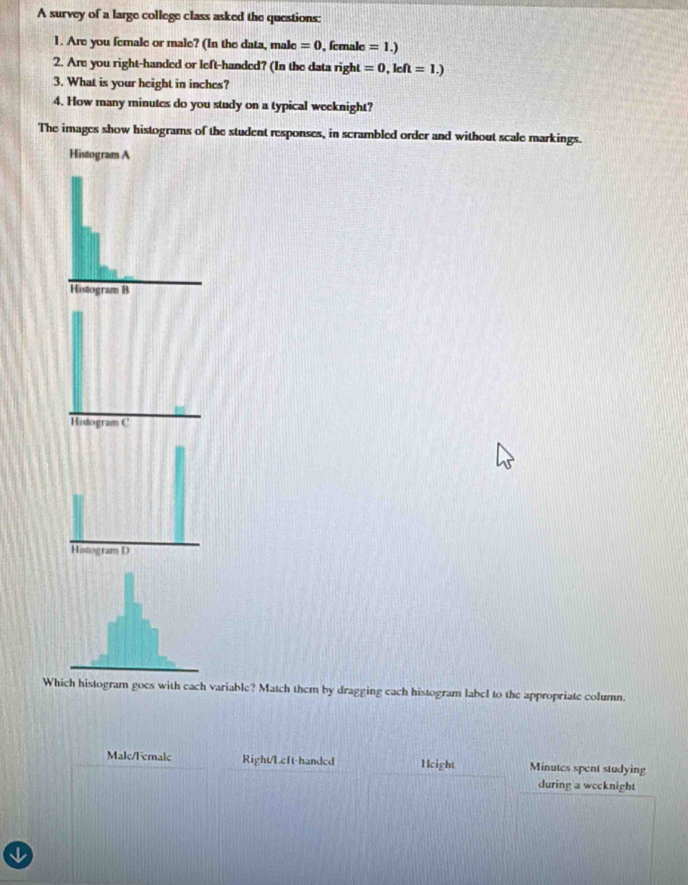 A survey of a large college class asked the questions: 
1. Are you female or male? (In the data, male =0 , female =1.)
2. Are you right-handed or left-handed? (In the data right =0,kOmega =1.)
3. What is your height in inches? 
4. How many minutes do you study on a typical weeknight? 
The images show histograms of the student responses, in scrambled order and without scale markings. 
Histogram C 
Which histogram goes with each variable? Match them by dragging each histogram label to the appropriate column. 
Malc/Female Right/Lcft-handcd 1 kight Minutes spent studying 
during a wccknight