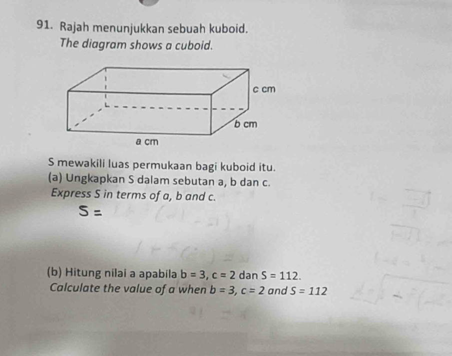 Rajah menunjukkan sebuah kuboid. 
The diagram shows a cuboid. 
S mewakili luas permukaan bagi kuboid itu. 
(a) Ungkapkan S dalam sebutan a, b dan c. 
Express S in terms of a, b and c.
S=
(b) Hitung nilai a apabila b=3, c=2 dan S=112. 
Calculate the value of a when b=3, c=2 and S=112