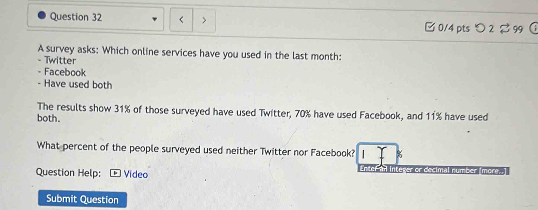 < > 
□ 0/4 pts つ 2 99  
A survey asks: Which online services have you used in the last month: 
- Twitter 
- Facebook 
- Have used both 
The results show 31% of those surveyed have used Twitter, 70% have used Facebook, and 11% have used 
both. 
What percent of the people surveyed used neither Twitter nor Facebook? %
Question Help: D ] Video 
Enter an integer or decimal number [more..] 
Submit Question