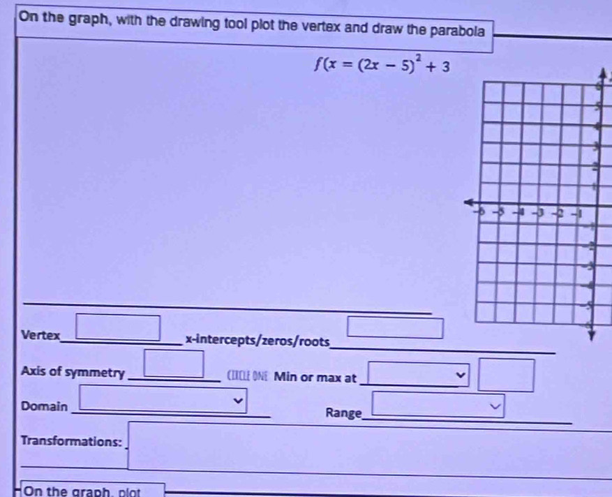 On the graph, with the drawing tool plot the vertex and draw the parabola
f(x=(2x-5)^2+3
5
4
_ 
_ 
Vertex _ | _  x-intercepts/zeros/roots 
_ 
_ 
Axis of symmetry _(IILL ON Min or max at 
Domain_ 
Range_ 
Transformations: 
_ 
_ 
HOn the graph, plot