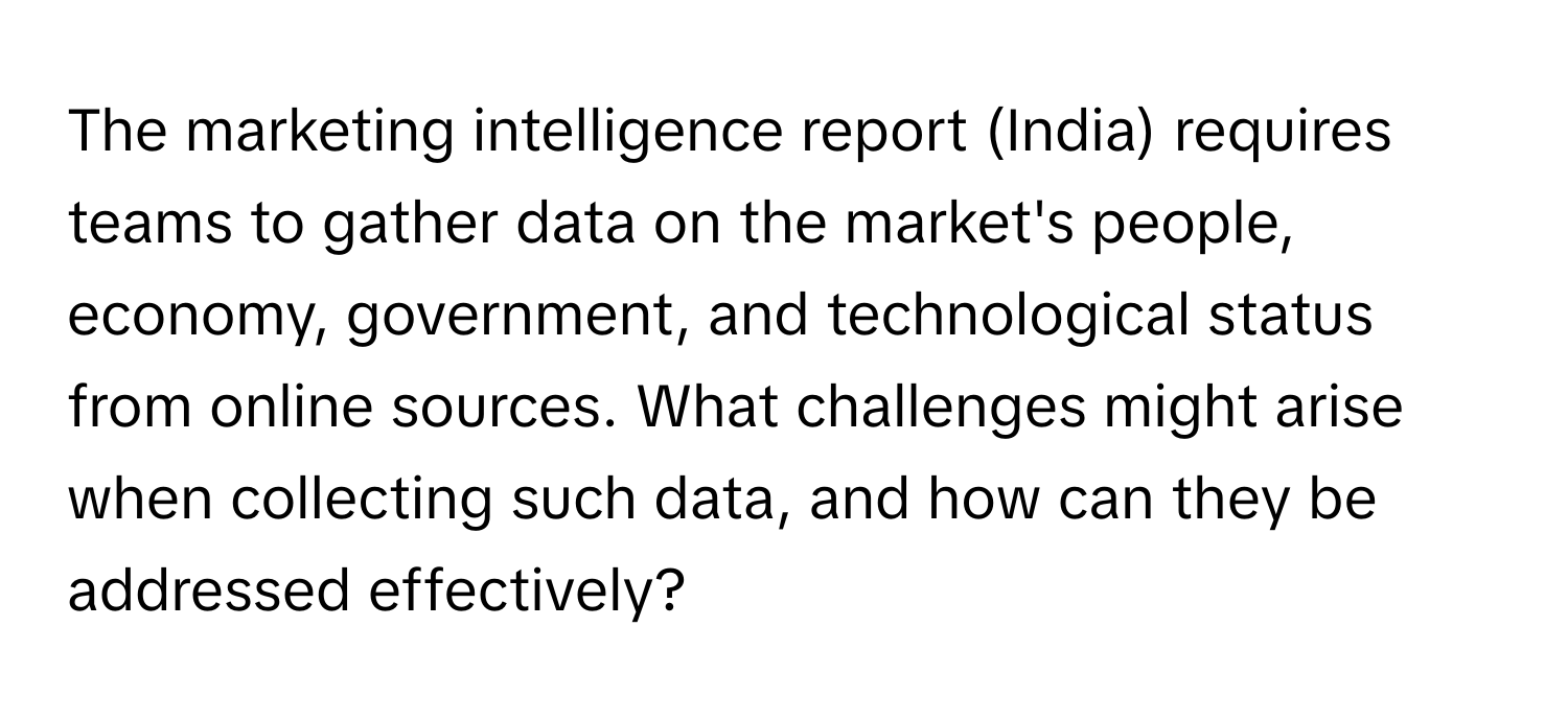 The marketing intelligence report (India) requires teams to gather data on the market's people, economy, government, and technological status from online sources. What challenges might arise when collecting such data, and how can they be addressed effectively?