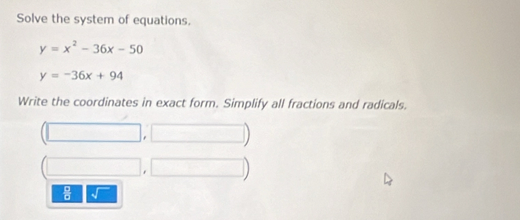 Solve the system of equations,
y=x^2-36x-50
y=-36x+94
Write the coordinates in exact form. Simplify all fractions and radicals.
 □ /□  