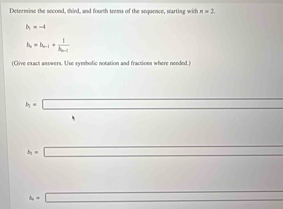 Determine the second, third, and fourth terms of the sequence, starting with n=2,
b_1=-4
b_n=b_n-1+frac 1b_n-1
(Give exact answers. Use symbolic notation and fractions where needed.)
b_2=□
□ 
□ □
b_3=□
A_1+x_2 -frac (-180)^
b_4=□