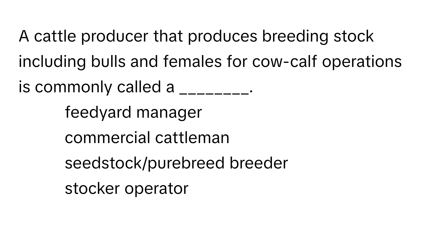 A cattle producer that produces breeding stock including bulls and females for cow-calf operations is commonly called a ________.

1) feedyard manager
2) commercial cattleman
3) seedstock/purebreed breeder
4) stocker operator