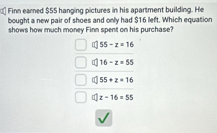 Finn earned $55 hanging pictures in his apartment building. He
bought a new pair of shoes and only had $16 left. Which equation
shows how much money Finn spent on his purchase?
55-z=16
16-z=55
55+z=16
z-16=55