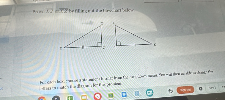 Prove overline LJ≌ overline XZ by filling out the flowchart below. 
For each box, choose a statement format from the dropdown menu. You will then be able to change the 
letters to match the diagram for this problem. 
ut Nov 1 12 
Sign out