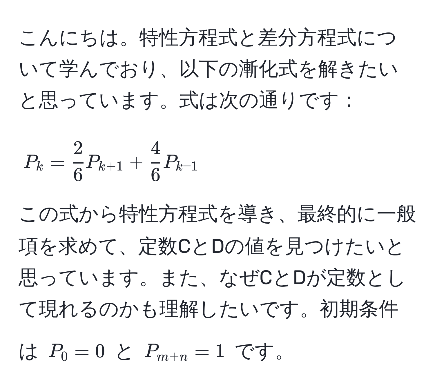 こんにちは。特性方程式と差分方程式について学んでおり、以下の漸化式を解きたいと思っています。式は次の通りです：

[
P_k =  2/6 P_k+1 +  4/6 P_k-1
]

この式から特性方程式を導き、最終的に一般項を求めて、定数CとDの値を見つけたいと思っています。また、なぜCとDが定数として現れるのかも理解したいです。初期条件は (P_0 = 0) と (P_m+n = 1) です。