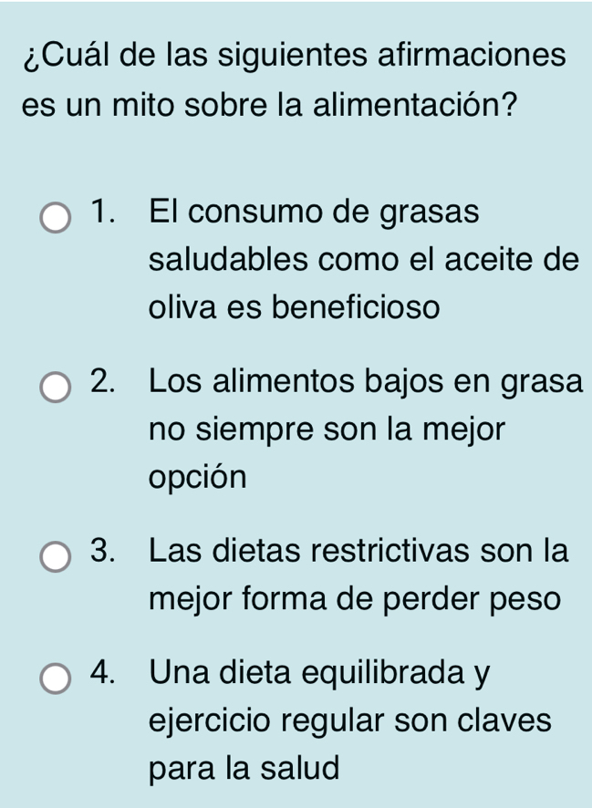 ¿Cuál de las siguientes afirmaciones
es un mito sobre la alimentación?
1. El consumo de grasas
saludables como el aceite de
oliva es beneficioso
2. Los alimentos bajos en grasa
no siempre son la mejor
opción
3. Las dietas restrictivas son la
mejor forma de perder peso
4. Una dieta equilibrada y
ejercicio regular son claves
para la salud