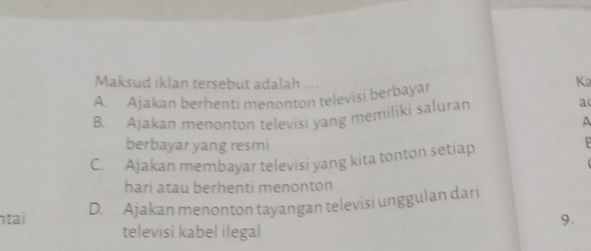 Maksud iklan tersebut adalah ....
A. Ajakan berhenti menonton televisi berbayar
Ka
B. Ajakan menonton televisi yang memiliki saluran
a
^
berbayar yang resmi
C. Ajakan membayar televisi yang kita tonton setiap
hari atau berhenti menonton
tai D. Ajakan menonton tayangan televisi unggulan dari
9.
televisi kabel ilegal