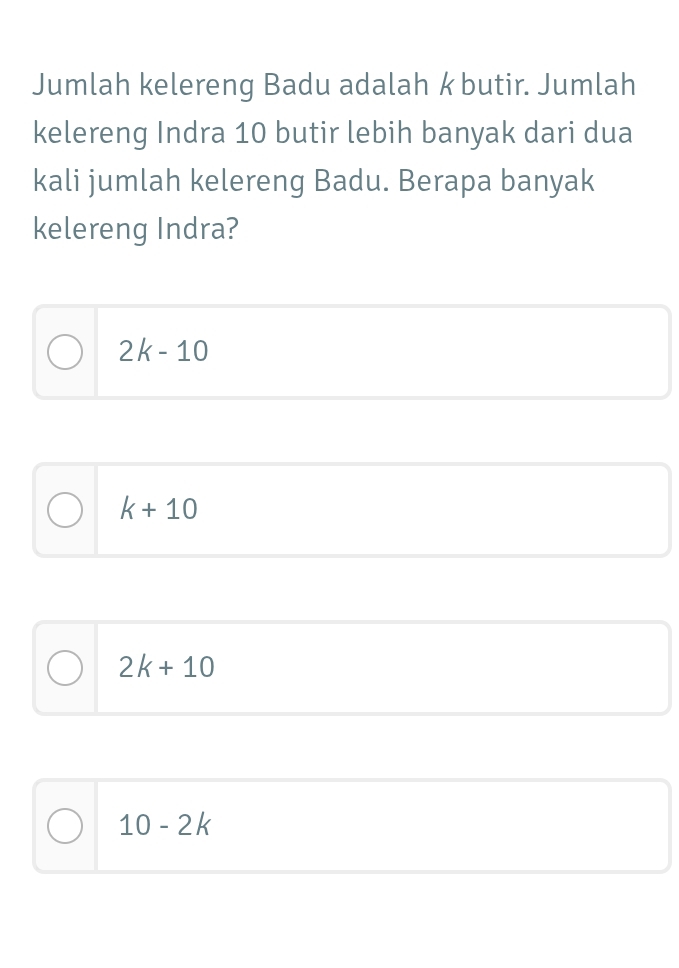 Jumlah kelereng Badu adalah k butir. Jumlah
kelereng Indra 10 butir lebih banyak dari dua
kali jumlah kelereng Badu. Berapa banyak
kelereng Indra?
2k-10
k+10
2k+10
10-2k