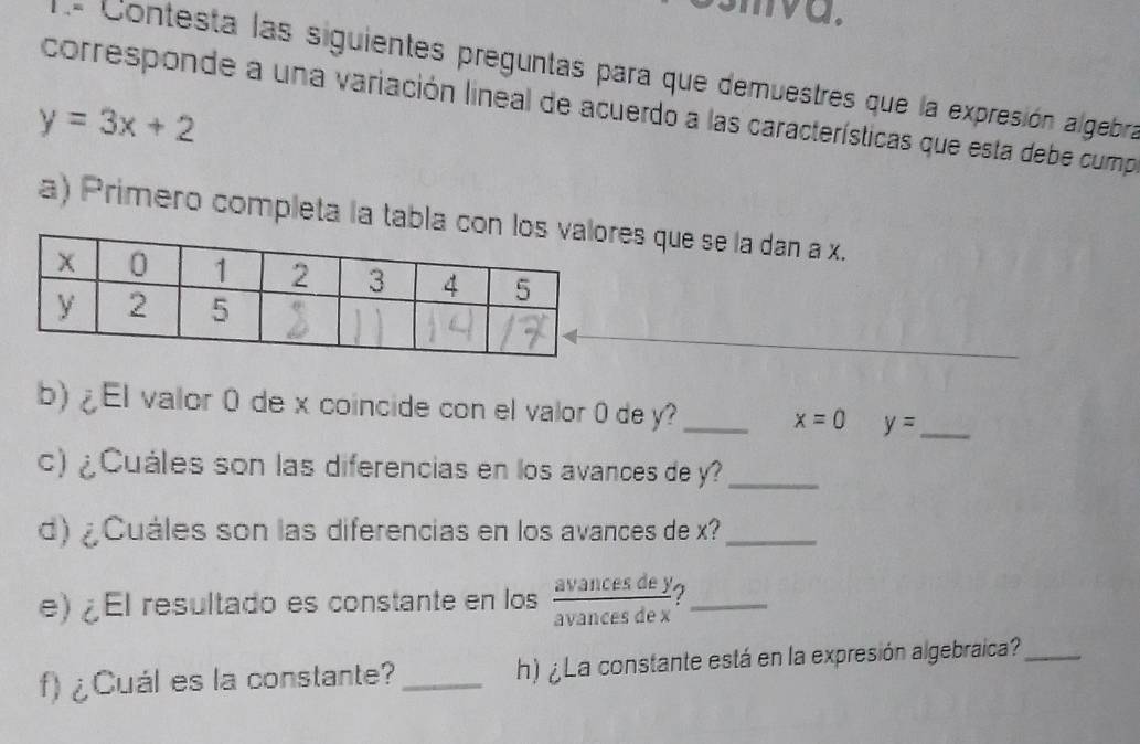 va. 
= Contesta las siguientes preguntas para que demuestres que la expresión algebra 
corresponde a una variación lineal de acuerdo a las características que esta debe cump
y=3x+2
a) Primero completa la tabla es que se la dan a x. 
b) ¿El valor 0 de x coincide con el valor 0 de y? _ x=0 y= _ 
c) ¿Cuáles son las diferencias en los avances de y?_ 
d) ¿ Cuáles son las diferencias en los avances de x?_ 
e) ¿El resultado es constante en los  avancesdey/avancesdex  _ 
f) ¿Cuál es la constante?_ h) ¿ La constante está en la expresión algebraica?_