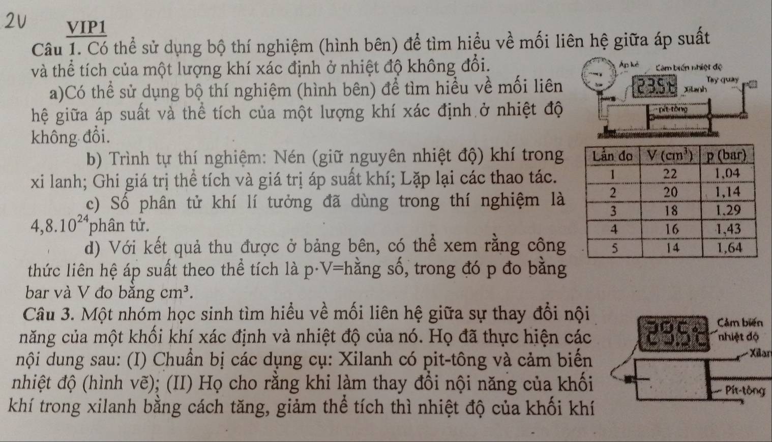 VIP1
Câu 1. Có thể sử dụng bộ thí nghiệm (hình bên) để tìm hiểu về mối liên hệ giữa áp suất
và thể tích của một lượng khí xác định ở nhiệt độ không đổi. Áp kè Càm biến nhiệt độ
Tây quay
a)Có thể sử dụng bộ thí nghiệm (hình bên) để tìm hiểu về mối liên 23.5 Xitanh
hệ giữa áp suất và thể tích của một lượng khí xác định ở nhiệt độ pit tông
không đổi.
b) Trình tự thí nghiệm: Nén (giữ nguyên nhiệt độ) khí trong
xi lanh; Ghi giá trị thể tích và giá trị áp suất khí; Lặp lại các thao tác.
c) Số phân tử khí lí tưởng đã dùng trong thí nghiệm là
4,8.10^(24) phân tử. 
d) Với kết quả thu được ở bảng bên, có thể xem rằng công
thức liên hệ áp suất theo thể tích làp D V= hằng số, trong đó p đo bằng
bar và V đo bằng cm^3.
Câu 3. Một nhóm học sinh tìm hiểu về mối liên hệ giữa sự thay đổi nội
Cảm biến
năng của một khối khí xác định và nhiệt độ của nó. Họ đã thực hiện các 2951 123° nhiệt độ
nội dung sau: (I) Chuẩn bị các dụng cụ: Xilanh có pit-tông và cảm biển
Xlan
nhiệt độ (hình vẽ); (II) Họ cho rằng khi làm thay đồi nội năng của khối
PPt tông
khí trong xilanh bằng cách tăng, giảm thể tích thì nhiệt độ của khối khí