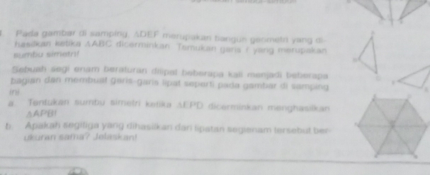 Pada gambar di samping, ADEF merupakan bangun geometn yang di 
hasikan ketika AABC dicerminkan. Tamukan garia i yang merupakan 
sumbu simetn! 
Sebuah segi enam beraturan dilipel beberapa kali menjadi beberapa 
bagian dan membuat garis-garis lipat seporti pada gambar di samping 
ini 
a. Tentukan sumbu simetri ketika AEPD dicerminkan menghasilkan 
△APB! 
b. Apakah segiliga yang dihasilkan dan lipatan segienam tersebut ber 
ukuran sama? Jelaskan!