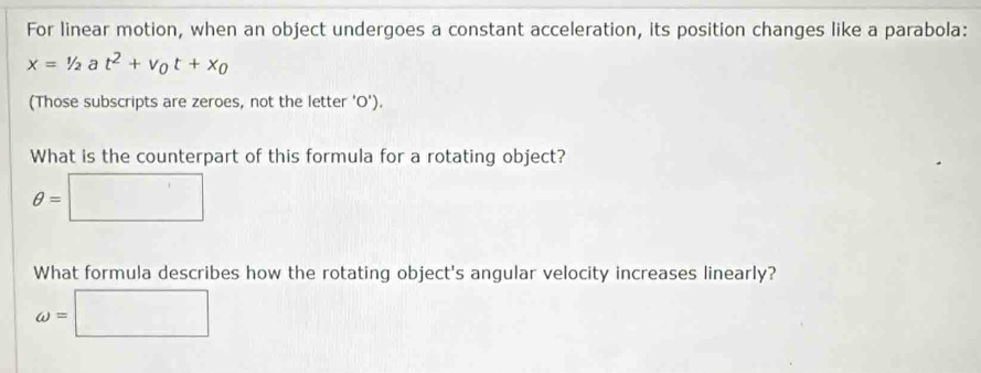 For linear motion, when an object undergoes a constant acceleration, its position changes like a parabola:
x=1/2at^2+v_0t+x_0
(Those subscripts are zeroes, not the letter 'O').
What is the counterpart of this formula for a rotating object?
θ =□
What formula describes how the rotating object's angular velocity increases linearly?
omega =□