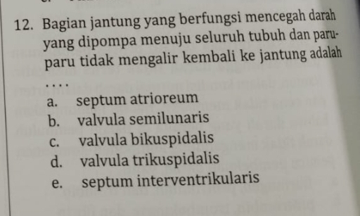 Bagian jantung yang berfungsi mencegah darah
yang dipompa menuju seluruh tubuh dan paru-
paru tidak mengalir kembali ke jantung adalah 
…
a. septum atrioreum
b. valvula semilunaris
c. valvula bikuspidalis
d. valvula trikuspidalis
e. septum interventrikularis