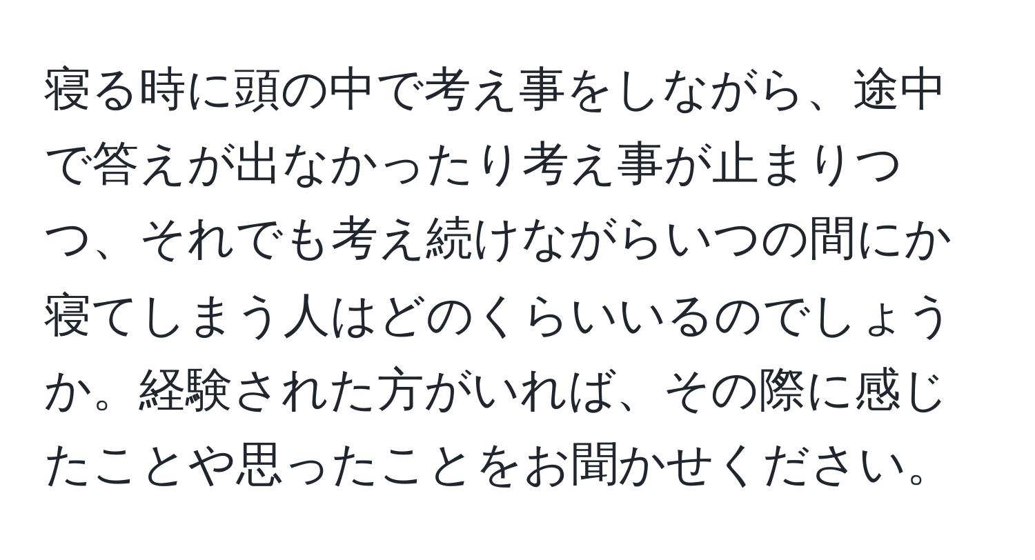 寝る時に頭の中で考え事をしながら、途中で答えが出なかったり考え事が止まりつつ、それでも考え続けながらいつの間にか寝てしまう人はどのくらいいるのでしょうか。経験された方がいれば、その際に感じたことや思ったことをお聞かせください。