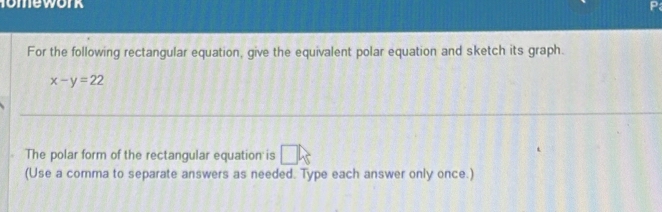 omework 
For the following rectangular equation, give the equivalent polar equation and sketch its graph.
x-y=22
The polar form of the rectangular equation is □ k
(Use a comma to separate answers as needed. Type each answer only once.)