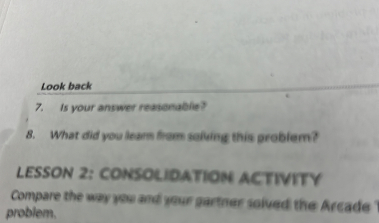 Look back 
7. Is your answer reasonable? 
8. What did you learn from solving this problem? 
LESSON 2: CONSOLIDATION ACTIVITY 
Compare the way you and your gartner solved the Arcade ? 
problem.