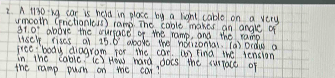 A 1l30 kg car is held in place by a light cable on a very 
umooth (nictionic.s) ramp. The cable makes an angle of
31.0° above the curface of the ramp, and the ramp 
itscle rises at 25.0° above the horizontal. (a) Draw a 
frce body diagram for the car. (b) find the iension 
in the cablc. (c) How hard docs the rurface of 
the ramp puch on the car?