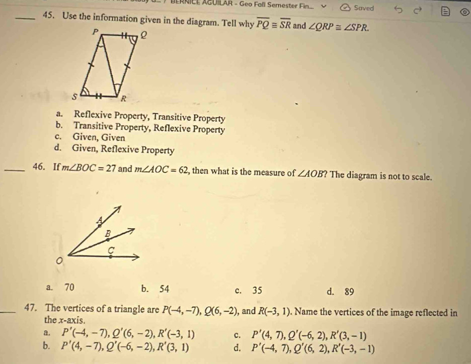 BERNICE AGUILAR - Geo Fall Semester Fin Saved
_45. Use the information given in the diagram. Tell why overline PQ≌ overline SR and ∠ QRP≌ ∠ SPR.
a. Reflexive Property, Transitive Property
b. Transitive Property, Reflexive Property
c. Given, Given
d. Given, Reflexive Property
_46. If m∠ BOC=27 and m∠ AOC=62 , then what is the measure of ∠ AOB ? The diagram is not to scale.
a. 70 b. 54 c. 35 d. 89
_47. The vertices of a triangle are P(-4,-7), Q(6,-2) , and R(-3,1). Name the vertices of the image reflected in
the x-axis.
a. P'(-4,-7), Q'(6,-2), R'(-3,1) c. P'(4,7), Q'(-6,2), R'(3,-1)
b. P'(4,-7), Q'(-6,-2), R'(3,1) d. P'(-4,7), Q'(6,2), R'(-3,-1)