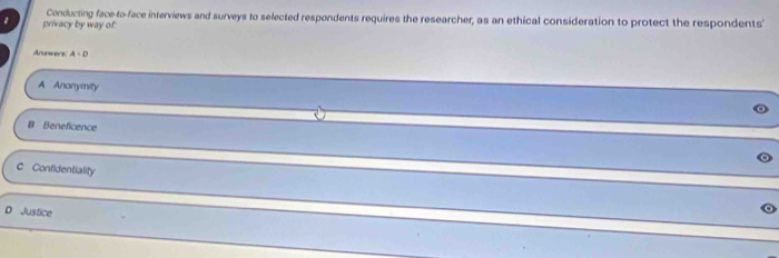 privacy by way of: Conducting face-to-face interviews and surveys to selected respondents requires the researcher, as an ethical consideration to protect the respondents'
Anawers A-D
A Anonymity
B Beneficence
c Confidentiality
D Justice