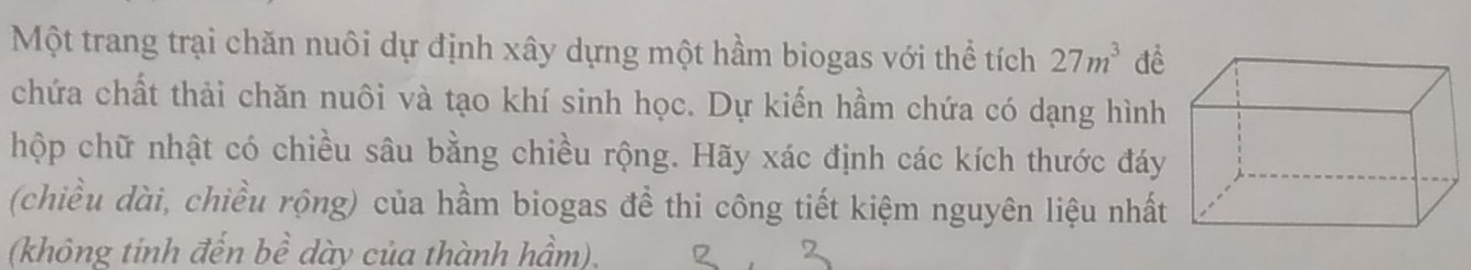 Một trang trại chăn nuôi dự định xây dựng một hầm biogas với thể tích 27m^3 để 
chứa chất thải chăn nuôi và tạo khí sinh học. Dự kiến hầm chứa có dạng hình 
hộp chữ nhật có chiều sâu bằng chiều rộng. Hãy xác định các kích thước đáy 
(chiều dài, chiều rộng) của hầm biogas để thi công tiết kiệm nguyên liệu nhất 
(không tinh đến bề dày của thành hầm).