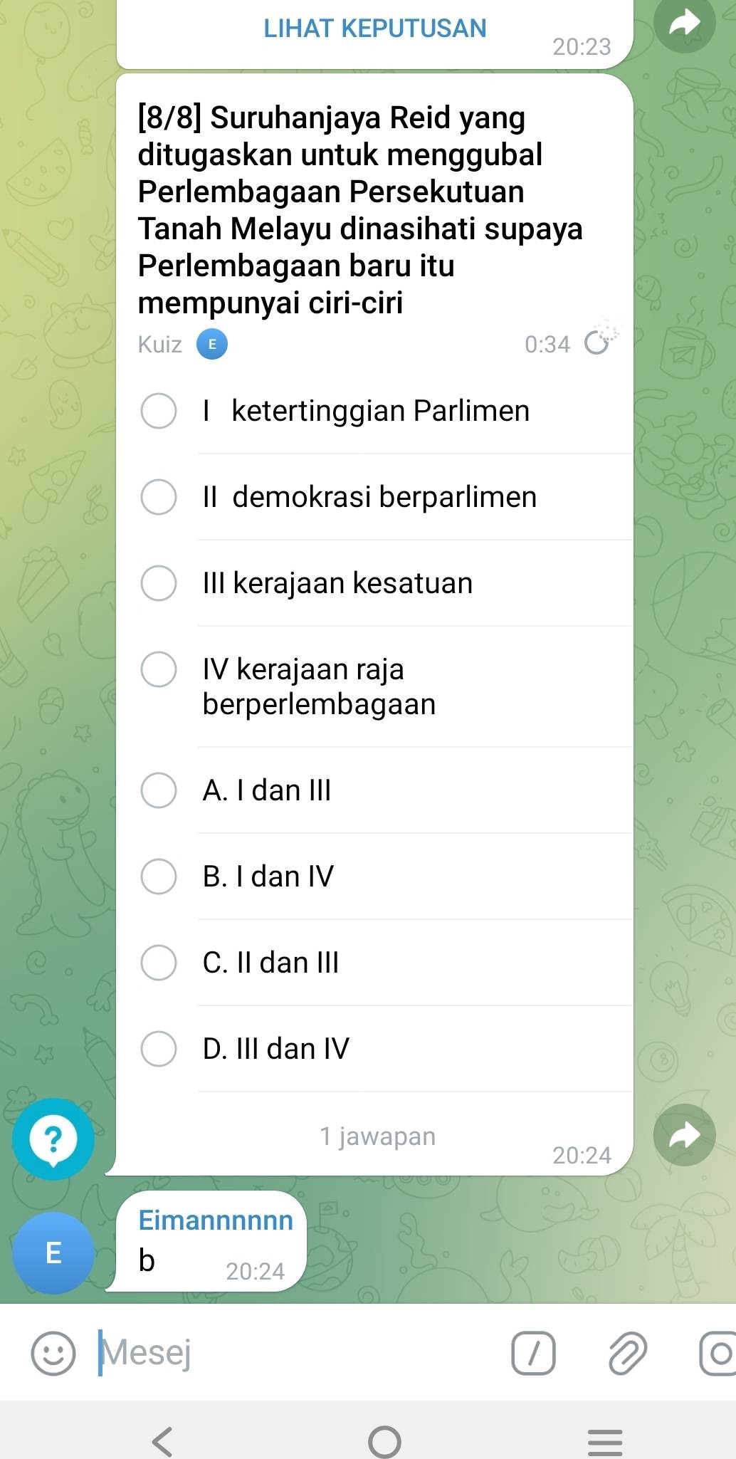 LIHAT KEPUTUSAN
20:23
[8/8] Suruhanjaya Reid yang
ditugaskan untuk menggubal
Perlembagaan Persekutuan
Tanah Melayu dinasihati supaya
Perlembagaan baru itu
mempunyai ciri-ciri
Kuiz 0:34
I ketertinggian Parlimen
II demokrasi berparlimen
III kerajaan kesatuan
IV kerajaan raja
berperlembagaan
A. I dan III
B. I dan IV
C. II dan III
D. III dan IV
? 1 jawapan
20:24
Eimannnnnn
E b 20:24
Mesej /