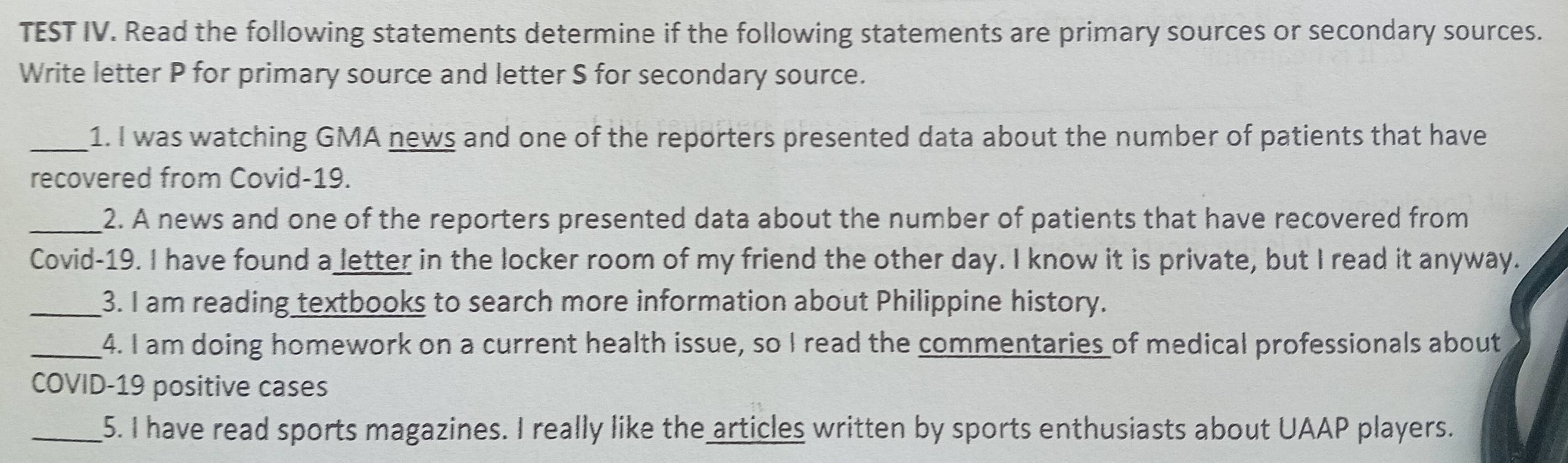 TEST IV. Read the following statements determine if the following statements are primary sources or secondary sources. 
Write letter P for primary source and letter S for secondary source. 
_1. I was watching GMA news and one of the reporters presented data about the number of patients that have 
recovered from Covid-19. 
_2. A news and one of the reporters presented data about the number of patients that have recovered from 
Covid-19. I have found a letter in the locker room of my friend the other day. I know it is private, but I read it anyway. 
_3. I am reading textbooks to search more information about Philippine history. 
_4. I am doing homework on a current health issue, so I read the commentaries of medical professionals about 
COVID-19 positive cases 
_5. I have read sports magazines. I really like the articles written by sports enthusiasts about UAAP players.